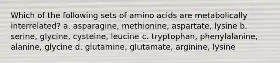 Which of the following sets of amino acids are metabolically interrelated? a. asparagine, methionine, aspartate, lysine b. serine, glycine, cysteine, leucine c. tryptophan, phenylalanine, alanine, glycine d. glutamine, glutamate, arginine, lysine