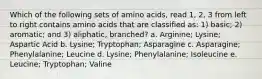 Which of the following sets of amino acids, read 1, 2, 3 from left to right contains amino acids that are classified as: 1) basic; 2) aromatic; and 3) aliphatic, branched? a. Arginine; Lysine; Aspartic Acid b. Lysine; Tryptophan; Asparagine c. Asparagine; Phenylalanine; Leucine d. Lysine; Phenylalanine; Isoleucine e. Leucine; Tryptophan; Valine