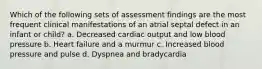 Which of the following sets of assessment findings are the most frequent clinical manifestations of an atrial septal defect in an infant or child? a. Decreased cardiac output and low blood pressure b. Heart failure and a murmur c. Increased blood pressure and pulse d. Dyspnea and bradycardia