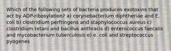 Which of the following sets of bacteria produces exotoxins that act by ADP-ribosylation? a) corynebacterium diphtheriae and E. coli b) clostridium perfringens and staphylococcus aureus c) clostridium tetani and bacillus anthracis d) enterococcus faecalis and mycobacterium tuberculosis e) e. coli and streptococcus pyogenes