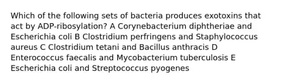 Which of the following sets of bacteria produces exotoxins that act by ADP-ribosylation? A Corynebacterium diphtheriae and Escherichia coli B Clostridium perfringens and Staphylococcus aureus C Clostridium tetani and Bacillus anthracis D Enterococcus faecalis and Mycobacterium tuberculosis E Escherichia coli and Streptococcus pyogenes