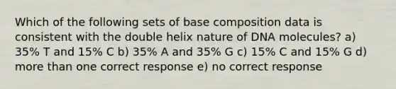 Which of the following sets of base composition data is consistent with the double helix nature of DNA molecules? a) 35% T and 15% C b) 35% A and 35% G c) 15% C and 15% G d) more than one correct response e) no correct response