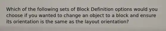 Which of the following sets of Block Definition options would you choose if you wanted to change an object to a block and ensure its orientation is the same as the layout orientation?