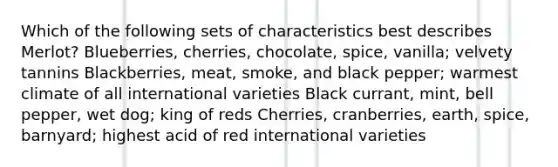 Which of the following sets of characteristics best describes Merlot? Blueberries, cherries, chocolate, spice, vanilla; velvety tannins Blackberries, meat, smoke, and black pepper; warmest climate of all international varieties Black currant, mint, bell pepper, wet dog; king of reds Cherries, cranberries, earth, spice, barnyard; highest acid of red international varieties