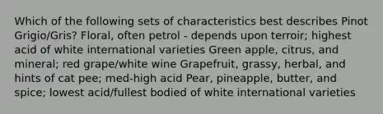 Which of the following sets of characteristics best describes Pinot Grigio/Gris? Floral, often petrol - depends upon terroir; highest acid of white international varieties Green apple, citrus, and mineral; red grape/white wine Grapefruit, grassy, herbal, and hints of cat pee; med-high acid Pear, pineapple, butter, and spice; lowest acid/fullest bodied of white international varieties