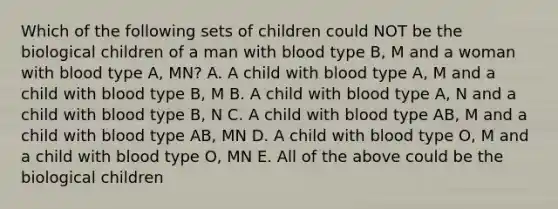 Which of the following sets of children could NOT be the biological children of a man with blood type B, M and a woman with blood type A, MN? A. A child with blood type A, M and a child with blood type B, M B. A child with blood type A, N and a child with blood type B, N C. A child with blood type AB, M and a child with blood type AB, MN D. A child with blood type O, M and a child with blood type O, MN E. All of the above could be the biological children