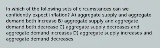 In which of the following sets of circumstances can we confidently expect inflation? A) aggregate supply and aggregate demand both increase B) aggregate supply and aggregate demand both decrease C) aggregate supply decreases and aggregate demand increases D) aggregate supply increases and aggregate demand decreases