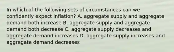 In which of the following sets of circumstances can we confidently expect inflation? A. aggregate supply and aggregate demand both increase B. aggregate supply and aggregate demand both decrease C. aggregate supply decreases and aggregate demand increases D. aggregate supply increases and aggregate demand decreases