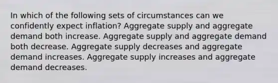 In which of the following sets of circumstances can we confidently expect inflation? Aggregate supply and aggregate demand both increase. Aggregate supply and aggregate demand both decrease. Aggregate supply decreases and aggregate demand increases. Aggregate supply increases and aggregate demand decreases.