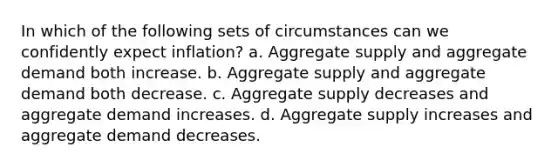 In which of the following sets of circumstances can we confidently expect inflation? a. Aggregate supply and aggregate demand both increase. b. Aggregate supply and aggregate demand both decrease. c. Aggregate supply decreases and aggregate demand increases. d. Aggregate supply increases and aggregate demand decreases.