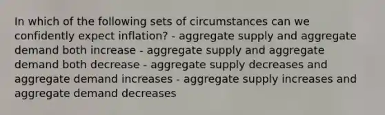 In which of the following sets of circumstances can we confidently expect inflation? - aggregate supply and aggregate demand both increase - aggregate supply and aggregate demand both decrease - aggregate supply decreases and aggregate demand increases - aggregate supply increases and aggregate demand decreases