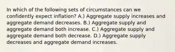 In which of the following sets of circumstances can we confidently expect inflation? A.) Aggregate supply increases and aggregate demand decreases. B.) Aggregate supply and aggregate demand both increase. C.) Aggregate supply and aggregate demand both decrease. D.) Aggregate supply decreases and aggregate demand increases.