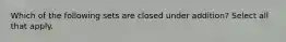 Which of the following sets are closed under addition? Select all that apply.