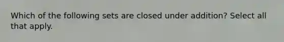 Which of the following sets are closed under addition? Select all that apply.