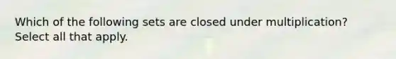 Which of the following sets are closed under multiplication? Select all that apply.