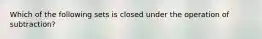 Which of the following sets is closed under the operation of subtraction?