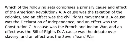 Which of the following sets comprises a primary cause and effect of the American Revolution? A. A cause was the taxation of the colonies, and an effect was the civil rights movement B. A cause was the Declaration of Independence, and an effect was the Constitution C. A cause was the French and Indian War, and an effect was the Bill of Rights D. A cause was the debate over slavery, and an effect was the Seven Years' War