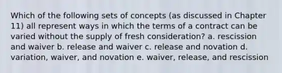 Which of the following sets of concepts (as discussed in Chapter 11) all represent ways in which the terms of a contract can be varied without the supply of fresh consideration? a. rescission and waiver b. release and waiver c. release and novation d. variation, waiver, and novation e. waiver, release, and rescission