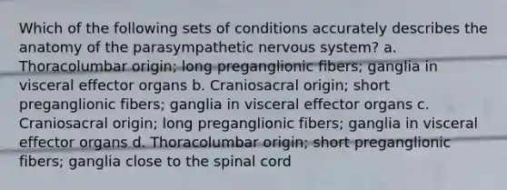 Which of the following sets of conditions accurately describes the anatomy of the parasympathetic nervous system? a. Thoracolumbar origin; long preganglionic fibers; ganglia in visceral effector organs b. Craniosacral origin; short preganglionic fibers; ganglia in visceral effector organs c. Craniosacral origin; long preganglionic fibers; ganglia in visceral effector organs d. Thoracolumbar origin; short preganglionic fibers; ganglia close to the spinal cord