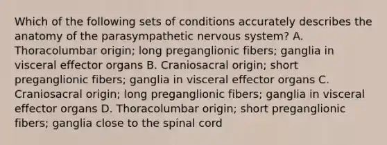 Which of the following sets of conditions accurately describes the anatomy of the parasympathetic nervous system? A. Thoracolumbar origin; long preganglionic fibers; ganglia in visceral effector organs B. Craniosacral origin; short preganglionic fibers; ganglia in visceral effector organs C. Craniosacral origin; long preganglionic fibers; ganglia in visceral effector organs D. Thoracolumbar origin; short preganglionic fibers; ganglia close to the spinal cord