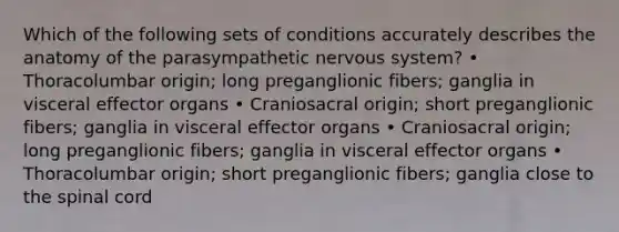 Which of the following sets of conditions accurately describes the anatomy of the parasympathetic nervous system? • Thoracolumbar origin; long preganglionic fibers; ganglia in visceral effector organs • Craniosacral origin; short preganglionic fibers; ganglia in visceral effector organs • Craniosacral origin; long preganglionic fibers; ganglia in visceral effector organs • Thoracolumbar origin; short preganglionic fibers; ganglia close to the spinal cord