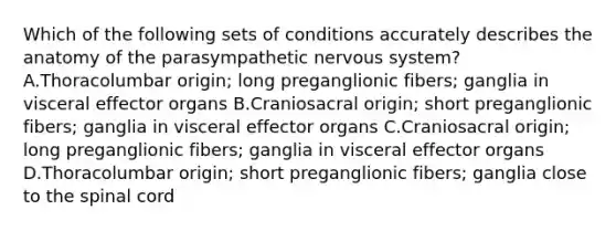 Which of the following sets of conditions accurately describes the anatomy of the parasympathetic nervous system? A.Thoracolumbar origin; long preganglionic fibers; ganglia in visceral effector organs B.Craniosacral origin; short preganglionic fibers; ganglia in visceral effector organs C.Craniosacral origin; long preganglionic fibers; ganglia in visceral effector organs D.Thoracolumbar origin; short preganglionic fibers; ganglia close to the spinal cord