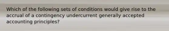 Which of the following sets of conditions would give rise to the accrual of a contingency undercurrent generally accepted accounting principles?