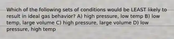 Which of the following sets of conditions would be LEAST likely to result in ideal gas behavior? A) high pressure, low temp B) low temp, large volume C) high pressure, large volume D) low pressure, high temp