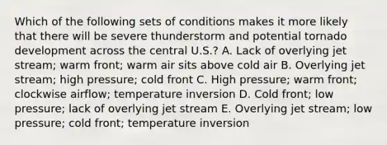 Which of the following sets of conditions makes it more likely that there will be severe thunderstorm and potential tornado development across the central U.S.? A. Lack of overlying jet stream; warm front; warm air sits above cold air B. Overlying jet stream; high pressure; cold front C. High pressure; warm front; clockwise airflow; temperature inversion D. Cold front; low pressure; lack of overlying jet stream E. Overlying jet stream; low pressure; cold front; temperature inversion