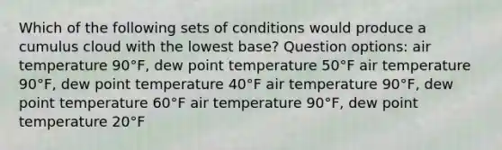 Which of the following sets of conditions would produce a cumulus cloud with the lowest base? Question options: air temperature 90°F, dew point temperature 50°F air temperature 90°F, dew point temperature 40°F air temperature 90°F, dew point temperature 60°F air temperature 90°F, dew point temperature 20°F