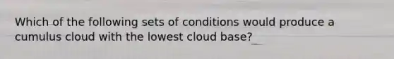 Which of the following sets of conditions would produce a cumulus cloud with the lowest cloud base?