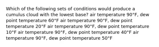 Which of the following sets of conditions would produce a cumulus cloud with the lowest base? ​air temperature 90°F, dew point temperature 60°F ​air temperature 90°F, dew point temperature 20°F ​air temperature 90°F, dew point temperature 10°F ​air temperature 90°F, dew point temperature 40°F ​air temperature 90°F, dew point temperature 50°F