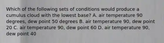 Which of the following sets of conditions would produce a cumulus cloud with the lowest base? A. air temperature 90 degrees, dew point 50 degrees B. air temperature 90, dew point 20 C. air temperature 90, dew point 60 D. air temperature 90, dew point 40