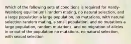 Which of the following sets of conditions is required for Hardy-Weinberg equilibrium? random mating, no natural selection, and a large population a large population, no mutations, with natural selection random mating, a small population, and no mutations a large population, random mutations, and no migration of alleles in or out of the population no mutations, no natural selection, with sexual selection