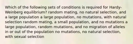 Which of the following sets of conditions is required for Hardy-Weinberg equilibrium? random mating, no natural selection, and a large population a large population, no mutations, with natural selection random mating, a small population, and no mutations a large population, random mutations, and no migration of alleles in or out of the population no mutations, no natural selection, with sexual selection