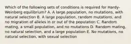 Which of the following sets of conditions is required for Hardy-Weinberg equilibrium? A. A large population, no mutations, with natural selection B. A large population, random mutations, and no migration of alleles in or out of the population C. Random mating, a small population, and no mutations D. Random mating, no natural selection, and a large population E. No mutations, no natural selection, with sexual selection