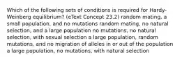 Which of the following sets of conditions is required for Hardy-Weinberg equilibrium? (eText Concept 23.2) random mating, a small population, and no mutations random mating, no natural selection, and a large population no mutations, no natural selection, with sexual selection a large population, random mutations, and no migration of alleles in or out of the population a large population, no mutations, with natural selection