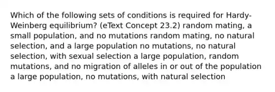 Which of the following sets of conditions is required for Hardy-Weinberg equilibrium? (eText Concept 23.2) random mating, a small population, and no mutations random mating, no natural selection, and a large population no mutations, no natural selection, with sexual selection a large population, random mutations, and no migration of alleles in or out of the population a large population, no mutations, with natural selection