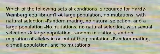 Which of the following sets of conditions is required for Hardy-Weinberg equilibrium? -A large population, no mutations, with natural selection -Random mating, no natural selection, and a large population -No mutations, no natural selection, with sexual selection -A large population, random mutations, and no migration of alleles in or out of the population -Random mating, a small population, and no mutations