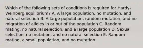 Which of the following sets of conditions is required for Hardy-Weinberg equilibrium? A. A large population, no mutation, and natural selection B. A large population, random mutation, and no migration of alleles in or out of the population C. Random mating, no natural selection, and a large population D. Sexual selection, no mutation, and no natural selection E. Random mating, a small population, and no mutation