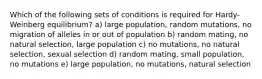 Which of the following sets of conditions is required for Hardy-Weinberg equilibrium? a) large population, random mutations, no migration of alleles in or out of population b) random mating, no natural selection, large population c) no mutations, no natural selection, sexual selection d) random mating, small population, no mutations e) large population, no mutations, natural selection