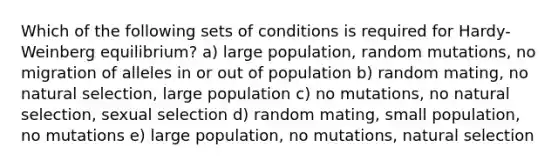 Which of the following sets of conditions is required for Hardy-Weinberg equilibrium? a) large population, random mutations, no migration of alleles in or out of population b) random mating, no <a href='https://www.questionai.com/knowledge/kAcbTwWr3l-natural-selection' class='anchor-knowledge'>natural selection</a>, large population c) no mutations, no natural selection, sexual selection d) random mating, small population, no mutations e) large population, no mutations, natural selection