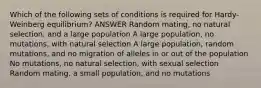 Which of the following sets of conditions is required for Hardy-Weinberg equilibrium? ANSWER Random mating, no natural selection, and a large population A large population, no mutations, with natural selection A large population, random mutations, and no migration of alleles in or out of the population No mutations, no natural selection, with sexual selection Random mating, a small population, and no mutations