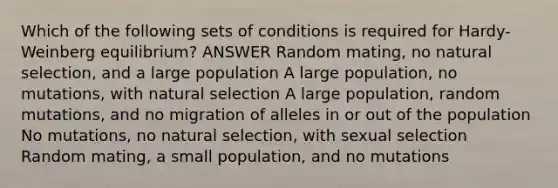 Which of the following sets of conditions is required for Hardy-Weinberg equilibrium? ANSWER Random mating, no natural selection, and a large population A large population, no mutations, with natural selection A large population, random mutations, and no migration of alleles in or out of the population No mutations, no natural selection, with sexual selection Random mating, a small population, and no mutations