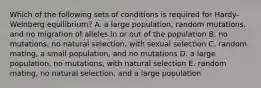 Which of the following sets of conditions is required for Hardy-Weinberg equilibrium? A. a large population, random mutations, and no migration of alleles in or out of the population B. no mutations, no natural selection, with sexual selection C. random mating, a small population, and no mutations D. a large population, no mutations, with natural selection E. random mating, no natural selection, and a large population