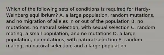 Which of the following sets of conditions is required for Hardy-Weinberg equilibrium? A. a large population, random mutations, and no migration of alleles in or out of the population B. no mutations, no natural selection, with sexual selection C. random mating, a small population, and no mutations D. a large population, no mutations, with natural selection E. random mating, no natural selection, and a large population