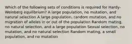 Which of the following sets of conditions is required for Hardy-Weinberg equilibrium? A large population, no mutation, and natural selection A large population, random mutation, and no migration of alleles in or out of the population Random mating, no natural selection, and a large population Sexual selection, no mutation, and no natural selection Random mating, a small population, and no mutation