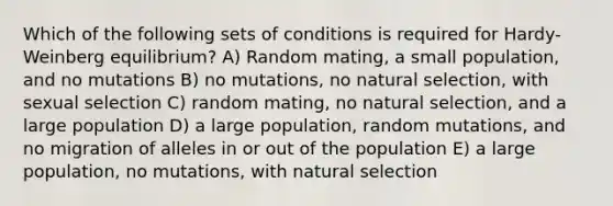 Which of the following sets of conditions is required for Hardy-Weinberg equilibrium? A) Random mating, a small population, and no mutations B) no mutations, no natural selection, with sexual selection C) random mating, no natural selection, and a large population D) a large population, random mutations, and no migration of alleles in or out of the population E) a large population, no mutations, with natural selection