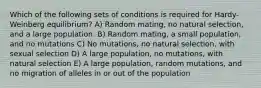 Which of the following sets of conditions is required for Hardy-Weinberg equilibrium? A) Random mating, no natural selection, and a large population. B) Random mating, a small population, and no mutations C) No mutations, no natural selection, with sexual selection D) A large population, no mutations, with natural selection E) A large population, random mutations, and no migration of alleles in or out of the population