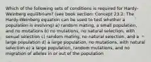 Which of the following sets of conditions is required for Hardy-Weinberg equilibrium? (see book section: Concept 23.2: The Hardy-Weinberg equation can be used to test whether a population is evolving) a) random mating, a small population, and no mutations b) no mutations, no natural selection, with sexual selection c) random mating, no natural selection, and a large population d) a large population, no mutations, with natural selection e) a large population, random mutations, and no migration of alleles in or out of the population